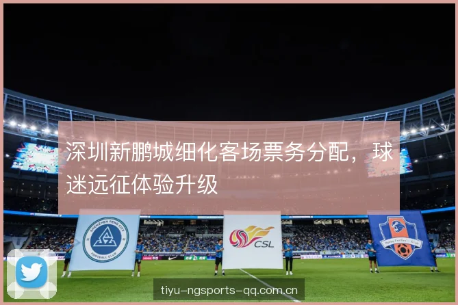 深圳新鹏城细化客场票务分配,球迷远征体验升级 深圳新鹏城细化客场票务分配,球迷远征体验升级